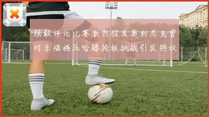 杨毅评论比赛激烈程度奥利尼克曾对乐福施压哈滕抢板挑战引发热议