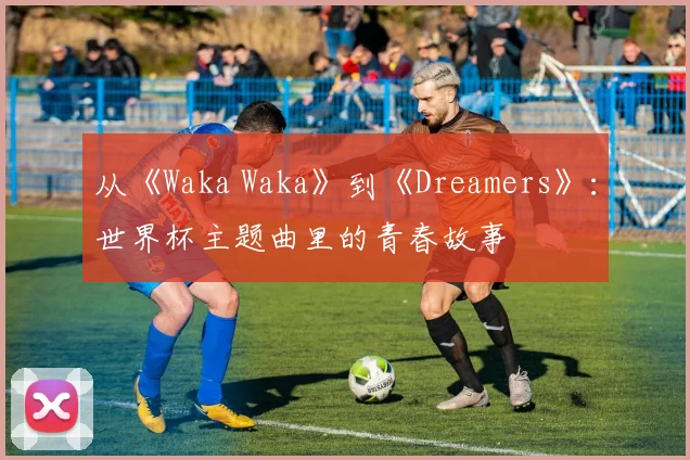 从《Waka Waka》到《Dreamers》：世界杯主题曲里的青春故事