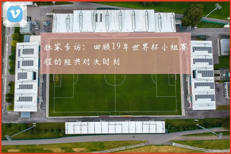 独家专访：回顾19年世界杯小组赛程的经典对决时刻