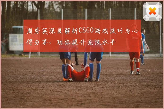 周秀英深度解析CSGO游戏技巧与心得分享，助你提升竞技水平